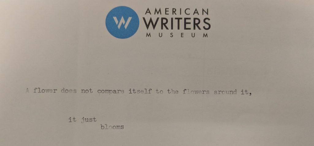 Typed at the American Writers Museum: A flower does not compare itself to the flowers around it, it just blooms