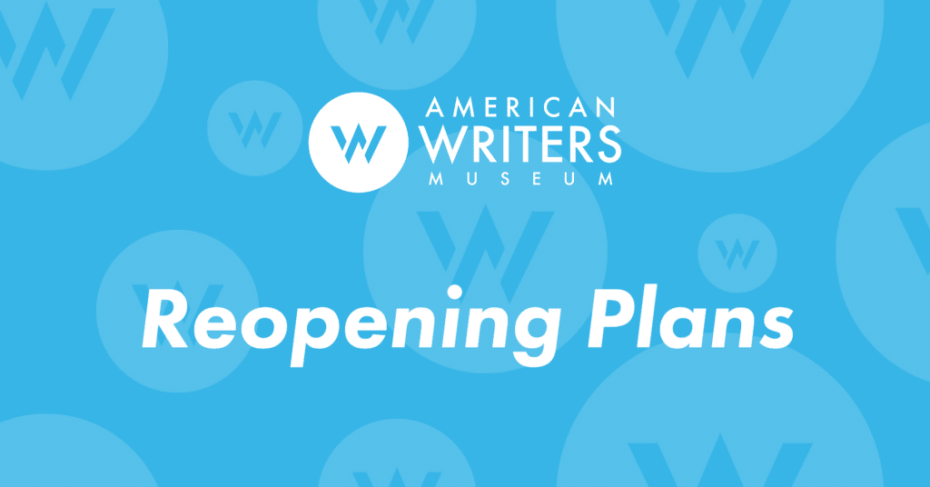 The American Writers Museum will reopen to members on July 1 & 2, 2020 and to general visitors on July 3, 2020.