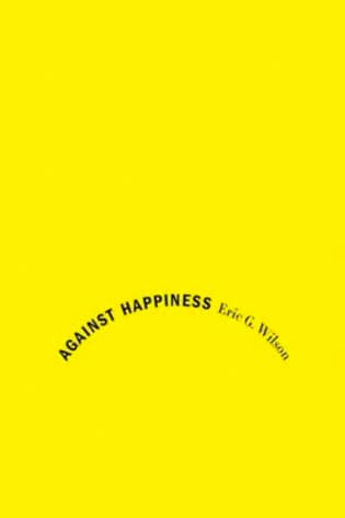 Against Happiness: In Praise of Melancholy by Eric G. Wilson book cover