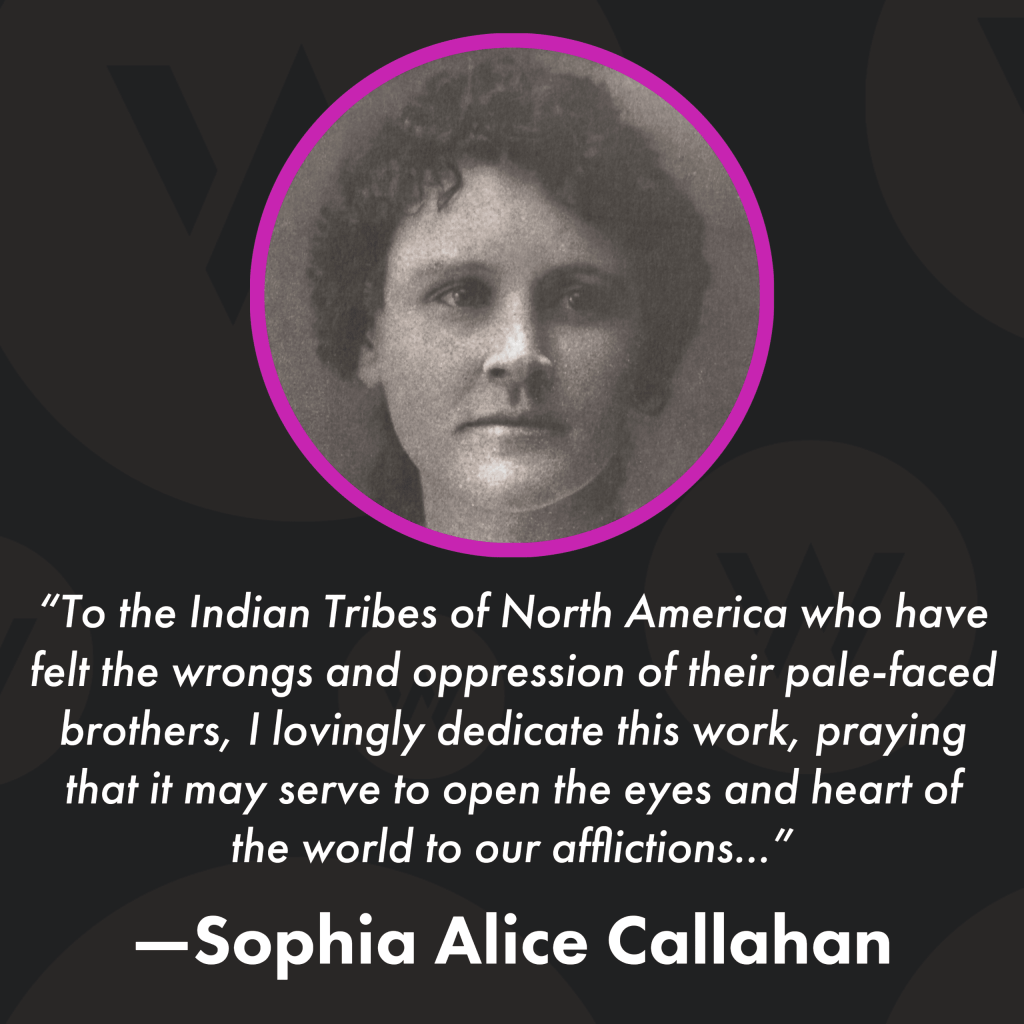 Square image with black background, a photo of Sophia Alice Callahan and text that reads: “To the Indian Tribes of North America who have felt the wrongs and oppression of their pale-faced brothers, I lovingly dedicate this work, praying that it may serve to open the eyes and heart of the world to our afflictions...”