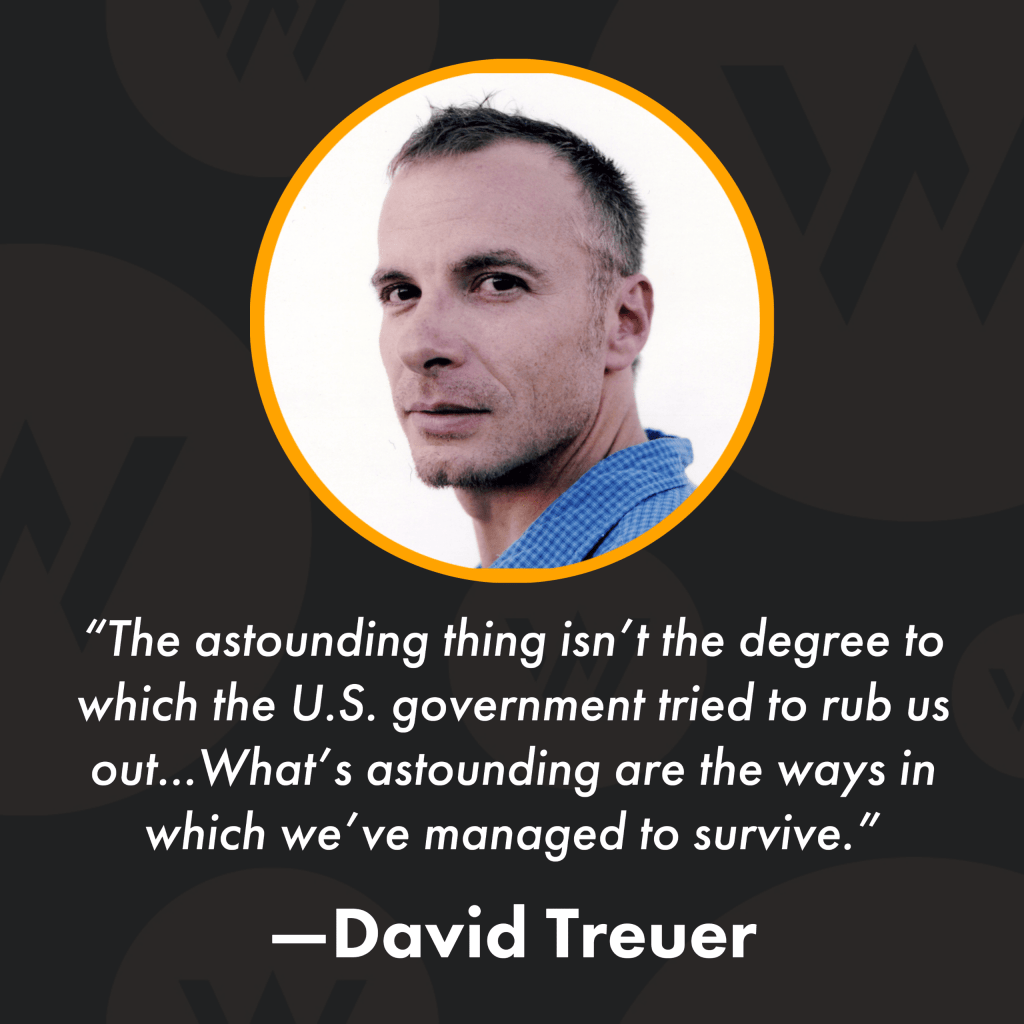 Square image with black background, a photo of David Treuer, and text that reads: "The astounding thing isn’t the degree to which the U.S. government tried to rub us out...What’s astounding are the ways in which we’ve managed to survive. -David Treuer"